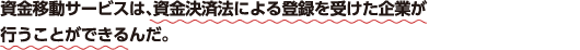 資金移動サービスは、資金決済法による登録を受けた企業が行うことができるんだ。