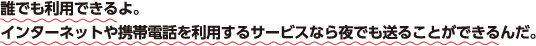 誰でも利用できるよ。インターネットや携帯電話を利用するサービスなら夜でも送ることができるんだ。