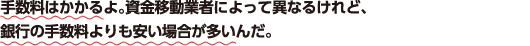 手数料はかかるよ。資金移動業者によって異なるけれど、銀行の手数料よりも安い場合が多いんだ。