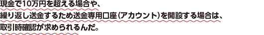 現金で10万円を超える場合や、繰り返し送金するため送金専用口座（アカウント）を開設する場合は、取引時確認が求められるんだ。