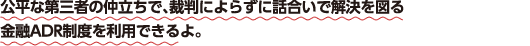公平な第三者の仲立ちで、裁判によらずに話合いで解決を図る金融ADR制度を利用できるよ。
