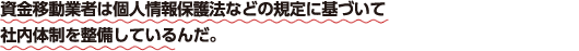 資金移動業者は個人情報保護法などの規定に基づいて社内体制を整備しているんだ。