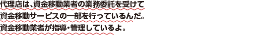代理店は、資金移動業者から業務委託を受けて資金移動サービスの一部を行なっているんだ。資金移動業者が指導・管理しているよ。