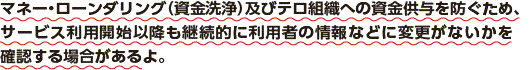 マネー・ローンダリング（資金洗浄）及びテロ組織への資金供与を防ぐため、サービス利用開始以降も継続的に利用者の情報などに変更がないかを確認する場合があるよ。