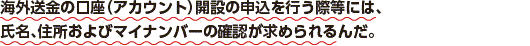 海外送金の口座（アカウント）開設の申込を行う際等には、氏名、住所およびマイナンバーの確認が求められるんだ。