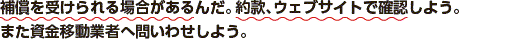 補償を受けられる場合があるんだ。約款、ウェブサイトで確認しよう。また資金移動業者へ問いわせしよう。