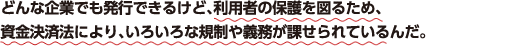 どんな企業でも発行できるけど、利用者の保護を図るため、資金決済法により、いろいろな規制や義務が課せられているんだ。