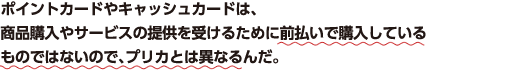 ポイントカードやキャッシュカードは、商品購入やサービスの提供を受けるために前払いで購入しているものではないので、プリカとは異なるんだ。
