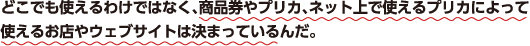 どこでも使えるわけではなく、商品券やプリカ、ネット上で使えるプリカによって使えるお店やウェブサイトは決まっているんだ。