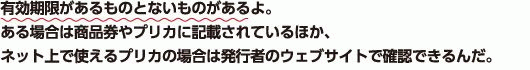 有効期限があるものとないものがあるよ。ある場合は商品券やプリカに記載されているほか、ネット上で使えるプリカの場合は発行者のウェブサイトで確認できるんだ。