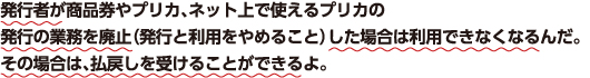 発行者が商品券やプリカ、ネット上で使えるプリカの発行の業務を廃止（発行と利用をやめること）した場合は利用できなくなるんだ。その場合は、払戻しを受けることができるよ。