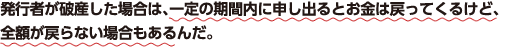 発行者が破産した場合は、一定の期間内に申し出るとお金は戻ってくるけど、全額が戻らない場合もあるんだ。